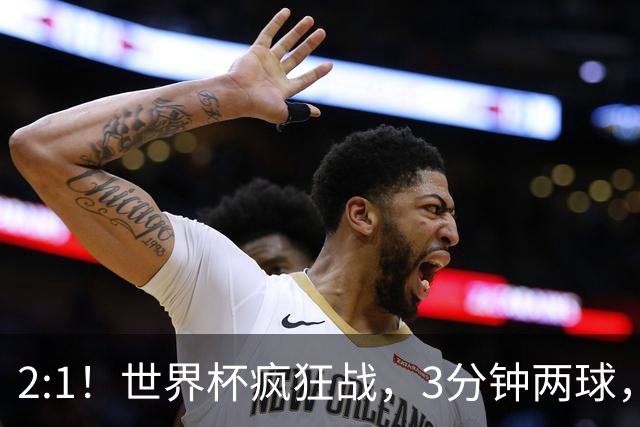 2:1！世界杯疯狂战，3分钟两球，英格兰半场领先东道主，冲击八强